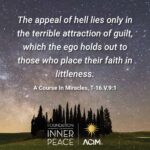 "The appeal of hell lies only in the terrible attraction of guilt, which the ego holds out to those who place their faith in littleness." ACIM: T-16.V.9:1